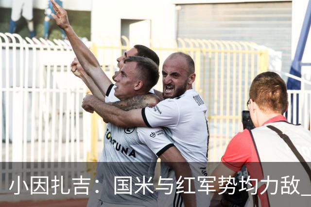 小因扎吉：国米与红军势均力敌 我们两回合都很好